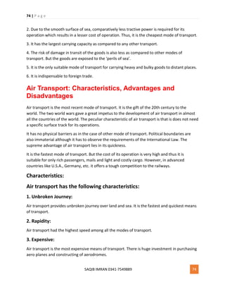 74 | P a g e
SAQIB IMRAN 0341-7549889 74
2. Due to the smooth surface of sea, comparatively less tractive power is required for its
operation which results in a lesser cost of operation. Thus, it is the cheapest mode of transport.
3. It has the largest carrying capacity as compared to any other transport.
4. The risk of damage in transit of the goods is also less as compared to other modes of
transport. But the goods are exposed to the ‘perils of sea’.
5. It is the only suitable mode of transport for carrying heavy and bulky goods to distant places.
6. It is indispensable to foreign trade.
Air Transport: Characteristics, Advantages and
Disadvantages
Air transport is the most recent mode of transport. It is the gift of the 20th century to the
world. The two world wars gave a great impetus to the development of air transport in almost
all the countries of the world. The peculiar characteristic of air transport is that is does not need
a specific surface track for its operations.
It has no physical barriers as in the case of other mode of transport. Political boundaries are
also immaterial although it has to observe the requirements of the International Law. The
supreme advantage of air transport lies in its quickness.
It is the fastest mode of transport. But the cost of its operation is very high and thus it is
suitable for only rich passengers, mails and light and costly cargo. However, in advanced
countries like U.S.A., Germany, etc. it offers a tough competition to the railways.
Characteristics:
Air transport has the following characteristics:
1. Unbroken Journey:
Air transport provides unbroken journey over land and sea. It is the fastest and quickest means
of transport.
2. Rapidity:
Air transport had the highest speed among all the modes of transport.
3. Expensive:
Air transport is the most expensive means of transport. There is huge investment in purchasing
aero planes and constructing of aerodromes.
 
