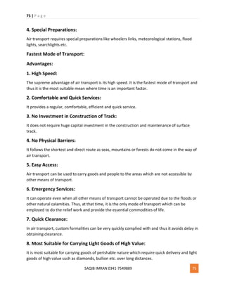 75 | P a g e
SAQIB IMRAN 0341-7549889 75
4. Special Preparations:
Air transport requires special preparations like wheelers links, meteorological stations, flood
lights, searchlights etc.
Fastest Mode of Transport:
Advantages:
1. High Speed:
The supreme advantage of air transport is its high speed. It is the fastest mode of transport and
thus it is the most suitable mean where time is an important factor.
2. Comfortable and Quick Services:
It provides a regular, comfortable, efficient and quick service.
3. No Investment in Construction of Track:
It does not require huge capital investment in the construction and maintenance of surface
track.
4. No Physical Barriers:
It follows the shortest and direct route as seas, mountains or forests do not come in the way of
air transport.
5. Easy Access:
Air transport can be used to carry goods and people to the areas which are not accessible by
other means of transport.
6. Emergency Services:
It can operate even when all other means of transport cannot be operated due to the floods or
other natural calamities. Thus, at that time, it is the only mode of transport which can be
employed to do the relief work and provide the essential commodities of life.
7. Quick Clearance:
In air transport, custom formalities can be very quickly complied with and thus it avoids delay in
obtaining clearance.
8. Most Suitable for Carrying Light Goods of High Value:
It is most suitable for carrying goods of perishable nature which require quick delivery and light
goods of high value such as diamonds, bullion etc. over long distances.
 