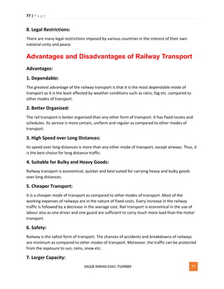 77 | P a g e
SAQIB IMRAN 0341-7549889 77
8. Legal Restrictions:
There are many legal restrictions imposed by various countries in the interest of their own
national unity and peace.
Advantages and Disadvantages of Railway Transport
Advantages:
1. Dependable:
The greatest advantage of the railway transport is that it is the most dependable mode of
transport as it is the least affected by weather conditions such as rains, fog etc. compared to
other modes of transport.
2. Better Organised:
The rail transport is better organised than any other form of transport. It has fixed routes and
schedules. Its service is more certain, uniform and regular as compared to other modes of
transport.
3. High Speed over Long Distances:
Its speed over long distances is more than any other mode of transport, except airways. Thus, it
is the best choice for long distance traffic.
4. Suitable for Bulky and Heavy Goods:
Railway transport is economical, quicker and best suited for carrying heavy and bulky goods
over long distances.
5. Cheaper Transport:
It is a cheaper mode of transport as compared to other modes of transport. Most of the
working expenses of railways are in the nature of fixed costs. Every increase in the railway
traffic is followed by a decrease in the average cost. Rail transport is economical in the use of
labour also as one driver and one guard are sufficient to carry much more load than the motor
transport.
6. Safety:
Railway is the safest form of transport. The chances of accidents and breakdowns of railways
are minimum as compared to other modes of transport. Moreover, the traffic can be protected
from the exposure to sun, rains, snow etc.
7. Larger Capacity:
 