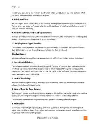 78 | P a g e
SAQIB IMRAN 0341-7549889 78
The carrying capacity of the railways is extremely large. Moreover, its capacity is elastic which
can easily be increased by adding more wagons.
8. Public Welfare:
It is the largest public undertaking in the country. Railways perform many public utility services.
Their charges are based on ‘charge what the traffic can bear’ principle which helps the poor. In
fact, it is national necessity.
9. Administrative Facilities of Government:
Railways provide administrative facilities to the Government. The defence forces and the public
servants drive their mobility primarily from the railways.
10. Employment Opportunities:
The railways provide greater employment opportunities for both skilled and unskilled labour.
Over 16 lakh persons are depending upon railways for their livelihood.
Disadvantages:
Although railway transport has many advantages, it suffers from certain serious limitations:
1. Huge Capital Outlay:
The railway requires is large investment of capital. The cost of construction, maintenance and
overhead expenses are very high as compared to other modes of transport. Moreover, the
investments are specific and immobile. In case the traffic is not sufficient, the investments may
mean wastage of huge resources.
2. Lack of Flexibility:
Another disadvantage of railway transport is its inflexibility. Its routes and timings cannot be
adjusted to individual requirements.
3. Lack of Door to Door Service:
Rail transport cannot provide door to door service as it is tied to a particular track. Intermediate
loading or unloading involves greater cost, more wear and tear and wastage of time.
The time and cost of terminal operations are a great disadvantage of rail transport.
4. Monopoly:
As railways require huge capital outlay, they may give rise to monopolies and work against
public interest at large. Even if controlled and managed by the government, lack of competition
may breed inefficiency and high costs.
 