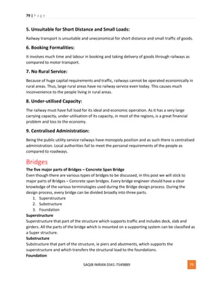 79 | P a g e
SAQIB IMRAN 0341-7549889 79
5. Unsuitable for Short Distance and Small Loads:
Railway transport is unsuitable and uneconomical for short distance and small traffic of goods.
6. Booking Formalities:
It involves much time and labour in booking and taking delivery of goods through railways as
compared to motor transport.
7. No Rural Service:
Because of huge capital requirements and traffic, railways cannot be operated economically in
rural areas. Thus, large rural areas have no railway service even today. This causes much
inconvenience to the people living in rural areas.
8. Under-utilised Capacity:
The railway must have full load for its ideal and economic operation. As it has a very large
carrying capacity, under-utilisation of its capacity, in most of the regions, is a great financial
problem and loss to the economy.
9. Centralised Administration:
Being the public utility service railways have monopoly position and as such there is centralised
administration. Local authorities fail to meet the personal requirements of the people as
compared to roadways.
Bridges
The five major parts of Bridges – Concrete Span Bridge
Even though there are various types of bridges to be discussed, in this post we will stick to
major parts of Bridges – Concrete span bridges. Every bridge engineer should have a clear
knowledge of the various terminologies used during the Bridge design process. During the
design process, every bridge can be divided broadly into three parts.
1. Superstructure
2. Substructure
3. Foundation
Superstructure
Superstructure that part of the structure which supports traffic and includes deck, slab and
girders. All the parts of the bridge which is mounted on a supporting system can be classified as
a Super structure.
Substructure
Substructure that part of the structure, ie piers and abutments, which supports the
superstructure and which transfers the structural load to the foundations.
Foundation
 