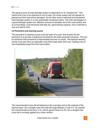 8 | P a g e
SAQIB IMRAN 0341-7549889 8
The general score of road drainage system is dependent on its “weakest link”. This
means that if any of its elements is out of order, the whole system will not operate as
planned and the road will be damaged. On the other hand a well built and maintained
road drainage system is a very sustainable investment policy. The main advantages of
a good drainage system are: effective removal of rainwater out of the road surface and
its surroundings, road structures that stay dry, good bearing capacity, and a road that is
nice and safe to drive.
4.2 Pavement and wearing course
The pavement or wearing course is the top layer of a road. One function for the
pavement is to provide a waterproof covering for the lower pavement structure. This can
be achieved if the pavement is impermeable and has no cracks. The topmost wearing
course must also have an adequate cross fall to lead water (from rain, melting snow or
ice) immediately away from the road surface.
The recommended cross fall will depend on the road type and on the material of the
topmost layer. On a straight road cross fall will range between 3 and 5 %. On asphalt
the recommended cross fall is 3 %, and for gravel roads it is 5%. On a straight road
cross fall is normally applied as a crown section.
 