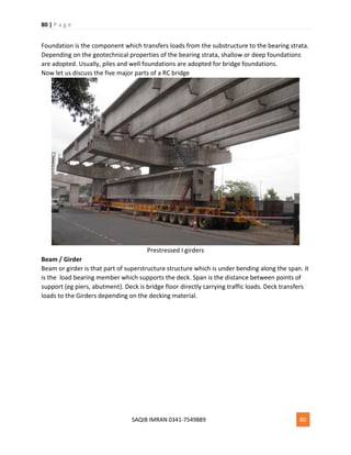 80 | P a g e
SAQIB IMRAN 0341-7549889 80
Foundation is the component which transfers loads from the substructure to the bearing strata.
Depending on the geotechnical properties of the bearing strata, shallow or deep foundations
are adopted. Usually, piles and well foundations are adopted for bridge foundations.
Now let us discuss the five major parts of a RC bridge
Prestressed I girders
Beam / Girder
Beam or girder is that part of superstructure structure which is under bending along the span. it
is the load bearing member which supports the deck. Span is the distance between points of
support (eg piers, abutment). Deck is bridge floor directly carrying traffic loads. Deck transfers
loads to the Girders depending on the decking material.
 