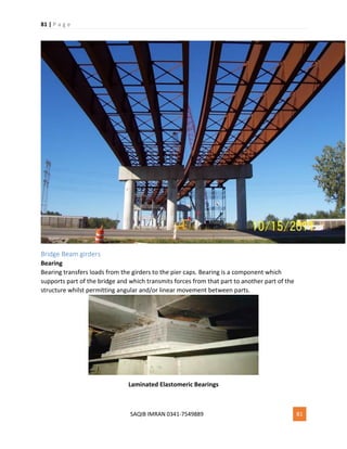 81 | P a g e
SAQIB IMRAN 0341-7549889 81
Bridge Beam girders
Bearing
Bearing transfers loads from the girders to the pier caps. Bearing is a component which
supports part of the bridge and which transmits forces from that part to another part of the
structure whilst permitting angular and/or linear movement between parts.
Laminated Elastomeric Bearings
 