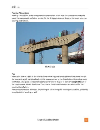 82 | P a g e
SAQIB IMRAN 0341-7549889 82
Pier Cap / Headstock
Pier Cap / Headstock is the component which transfers loads from the superstructure to the
piers. Pier cap provide sufficient seating for the Bridge girders and disperse the loads from the
bearings to the Piers.
RC Pier Cap
Pier
Pier is that part of a part of the substructure which supports the superstructure at the end of
the span and which transfers loads on the superstructure to the foundations. Depending up on
aesthetics, site, space and economic constraints various shapes of piers are adopted to suit to
the requirement. Mostly Reinforced Concrete or Prestressed concrete are adopted for the
construction of piers.
Piers are compression members. Depending on the loading and bearing articulations, piers may
be subjected to bending as well.
 