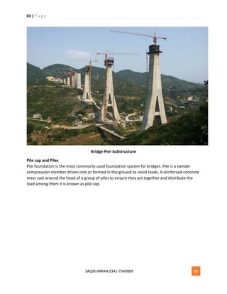 83 | P a g e
SAQIB IMRAN 0341-7549889 83
Bridge Pier Substructure
Pile cap and Piles
Pile foundation is the most commonly used foundation system for bridges. Pile is a slender
compression member driven into or formed in the ground to resist loads. A reinforced concrete
mass cast around the head of a group of piles to ensure they act together and distribute the
load among them it is known as pile cap.
 