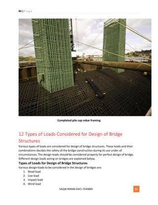 84 | P a g e
SAQIB IMRAN 0341-7549889 84
Completed pile cap rebar framing
12 Types of Loads Considered for Design of Bridge
Structures
Various types of loads are considered for design of bridge structures. These loads and their
combinations decides the safety of the bridge construction during its use under all
circumstances. The design loads should be considered properly for perfect design of bridge.
Different design loads acting on bridges are explained below.
Types of Loads for Design of Bridge Structures
Various design loads to be considered in the design of bridges are:
1. Dead load
2. Live load
3. Impact load
4. Wind load
 