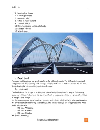 85 | P a g e
SAQIB IMRAN 0341-7549889 85
5. Longitudinal forces
6. Centrifugal forces
7. Buoyancy effect
8. Effect of water current
9. Thermal effects
10. Deformation and horizontal effects
11. Erection stresses
12. Seismic loads
1. Dead Load
The dead load is nothing but a self-weight of the bridge elements. The different elements of
bridge are deck slab, wearing coat, railings, parapet, stiffeners and other utilities. It is the first
design load to be calculated in the design of bridge.
2. Live Load
The live load on the bridge, is moving load on the bridge throughout its length. The moving
loads are vehicles, Pedestrians etc. but it is difficult to select one vehicle or a group of vehicles
to design a safe bridge.
So, IRC recommended some imaginary vehicles as live loads which will give safe results against
the any type of vehicle moving on the bridge. The vehicle loadings are categorized in to three
types and they are
 IRC class AA loading
 IRC class A loading
 IRC class B loading
IRC Class AA Loading
 