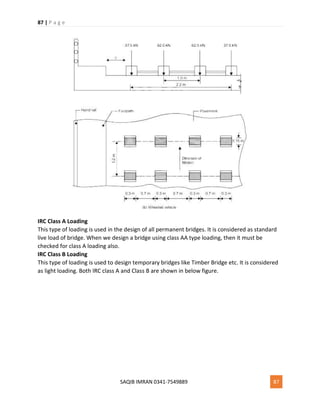 87 | P a g e
SAQIB IMRAN 0341-7549889 87
IRC Class A Loading
This type of loading is used in the design of all permanent bridges. It is considered as standard
live load of bridge. When we design a bridge using class AA type loading, then it must be
checked for class A loading also.
IRC Class B Loading
This type of loading is used to design temporary bridges like Timber Bridge etc. It is considered
as light loading. Both IRC class A and Class B are shown in below figure.
 