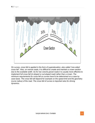 9 | P a g e
SAQIB IMRAN 0341-7549889 9
On curves, cross fall is applied in the form of superelevation, also called “one-sided
cross fall”. Also, on narrow roads, it is difficult to create and maintain a crown section
due to the available width. So for low volume gravel roads it is usually more effective to
implement full cross fall (in-sloped or out-sloped road) rather than a crown. The
minimum requirements for cross fall on curves have to be determined on a case by
case basis. The cross fall will depend for example on the speed limit and the geometry
(curve radius) of the road. The cross fall of curves is important also for driving
dynamics.
 