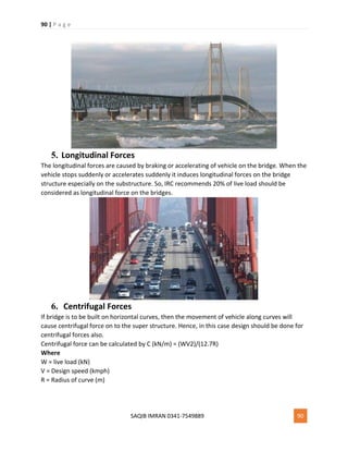 90 | P a g e
SAQIB IMRAN 0341-7549889 90
5. Longitudinal Forces
The longitudinal forces are caused by braking or accelerating of vehicle on the bridge. When the
vehicle stops suddenly or accelerates suddenly it induces longitudinal forces on the bridge
structure especially on the substructure. So, IRC recommends 20% of live load should be
considered as longitudinal force on the bridges.
6. Centrifugal Forces
If bridge is to be built on horizontal curves, then the movement of vehicle along curves will
cause centrifugal force on to the super structure. Hence, in this case design should be done for
centrifugal forces also.
Centrifugal force can be calculated by C (kN/m) = (WV2)/(12.7R)
Where
W = live load (kN)
V = Design speed (kmph)
R = Radius of curve (m)
 