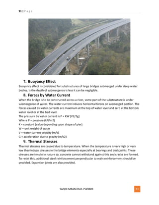 91 | P a g e
SAQIB IMRAN 0341-7549889 91
7. Buoyancy Effect
Buoyancy effect is considered for substructures of large bridges submerged under deep water
bodies. Is the depth of submergence is less it can be negligible.
8. Forces by Water Current
When the bridge is to be constructed across a river, some part of the substructure is under
submergence of water. The water current induces horizontal forces on submerged portion. The
forces caused by water currents are maximum at the top of water level and zero at the bottom
water level or at the bed level.
The pressure by water current is P = KW [V2/2g]
Where P = pressure (kN/m2)
K = constant (value depending upon shape of pier)
W = unit weight of water
V = water current velocity (m/s)
G = acceleration due to gravity (m/s2)
9. Thermal Stresses
Thermal stresses are caused due to temperature. When the temperature is very high or very
low they induce stresses in the bridge elements especially at bearings and deck joints. These
stresses are tensile in nature so, concrete cannot withstand against this and cracks are formed.
To resist this, additional steel reinforcement perpendicular to main reinforcement should be
provided. Expansion joints are also provided.
 