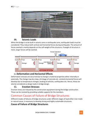 92 | P a g e
SAQIB IMRAN 0341-7549889 92
10. Seismic Loads
When the bridge is to be built in seismic zone or earthquake zone, earthquake loads must be
considered. They induce both vertical and horizontal forces during earthquake. The amount of
forces exerted is mainly depends on the self-weight of the structure. If weight of structure is
more, larger forces will be exerted.
11. Deformation and Horizontal Effects
Deformation stresses are occurred due to change is material properties either internally or
externally. The change may be creep, shrinkage of concrete etc. similarly horizontal forces will
develop due to temperature changes, braking of vehicles, earthquakes etc. Hence, these are
also be considered as design loads in bridge design.
12. Erection Stresses
Erection stress are induced by the construction equipment during the bridge construction.
These can be resisted by providing suitable supports for the members.
Common Causes of Failure of Bridge Structures
Different modes of failures of bridge structures under different stages of load either man-made
or natural cause, is necessary to develop strong and highly sustainable structures.
Cause of Failure of Bridge Structures
 