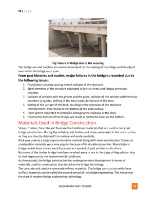 94 | P a g e
SAQIB IMRAN 0341-7549889 94
Fig: Failure of Bridge due to the scouring
The bridge use and function are mainly dependent on the loading of the bridge and the object
over which the bridge must span.
From past histories and studies, major failures in the bridge is recorded due to
the following issues:
1. Foundation scouring causing overall collapse of the structure
2. Steel members of the structure subjected to brittle, stress and fatigue corrosion
cracking.
3. Collision of vehicles with the girders and the piers, collision of the vehicles with the truss
members or guides, shifting of the train loads, derailment of the train.
4. Salting of the surface of the deck, resulting in the corrosion of the structure
reinforcement. This results in the distress of the deck surface.
5. Floor system subjected to corrosion damaging the roadway or the deck.
6. Flood at the bottom of the bridge will result in horizontal loads on the bottom.
Materials Used in Bridge Construction
Stones, Timber, Concrete and Steel are the traditional materials that are used to carry out
bridge construction. During the initial period, timber and stones were used in the construction,
as they are directly obtained from nature and easily available.
Brick was used as a subgroup construction material along with stone construction. Stones as
construction materials were very popular because of its durable properties. Many historic
bridges made from stones are still present as a symbol of past architectural culture.
But some of the timber bridge have been washed away or are in the stage of degradation due
to their exposure to the environmental conditions.
As time passed, the bridge construction has undergone more development in terms of
materials used for construction than based on the bridge technology.
The concrete and steel are manmade refined materials. The bridge construction with these
artificial materials can be called the second period of the bridge engineering. This hence was
the start of modern bridge engineering technology.
 
