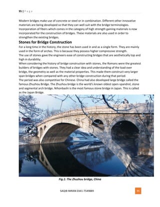 95 | P a g e
SAQIB IMRAN 0341-7549889 95
Modern bridges make use of concrete or steel or in combination. Different other innovative
materials are being developed so that they can well suit with the bridge terminologies.
Incorporation of fibers which comes in the category of high strength gaining materials is now
incorporated for the construction of bridges. These materials are also used in order to
strengthen the existing bridges.
Stones for Bridge Construction
For a long time in the history, the stone has been used in and as a single form. They are mainly
used in the form of arches. This is because they possess higher compressive strength.
The use of stones gave the engineers ease of constructing bridges that are aesthetically top and
high in durability.
When considering the history of bridge construction with stones, the Romans were the greatest
builders of bridges with stones. They had a clear idea and understanding of the load over
bridge, the geometry as well as the material properties. This made them construct very larger
span bridges when compared with any other bridge construction during that period.
The period was also competitive for Chinese. China had also developed large bridge called the
famous Zhuzhou Bridge. The Zhuzhou bridge is the world’s known oldest open-spandrel, stone
and segmental arch bridge. Nihonbashi is the most famous stone bridge in Japan. This is called
as the Japan Bridge.
Fig.1: The Zhuzhou bridge, China
 