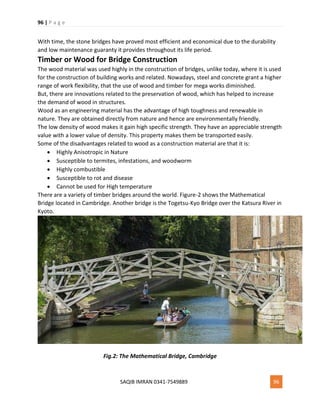 96 | P a g e
SAQIB IMRAN 0341-7549889 96
With time, the stone bridges have proved most efficient and economical due to the durability
and low maintenance guaranty it provides throughout its life period.
Timber or Wood for Bridge Construction
The wood material was used highly in the construction of bridges, unlike today, where it is used
for the construction of building works and related. Nowadays, steel and concrete grant a higher
range of work flexibility, that the use of wood and timber for mega works diminished.
But, there are innovations related to the preservation of wood, which has helped to increase
the demand of wood in structures.
Wood as an engineering material has the advantage of high toughness and renewable in
nature. They are obtained directly from nature and hence are environmentally friendly.
The low density of wood makes it gain high specific strength. They have an appreciable strength
value with a lower value of density. This property makes them be transported easily.
Some of the disadvantages related to wood as a construction material are that it is:
 Highly Anisotropic in Nature
 Susceptible to termites, infestations, and woodworm
 Highly combustible
 Susceptible to rot and disease
 Cannot be used for High temperature
There are a variety of timber bridges around the world. Figure-2 shows the Mathematical
Bridge located in Cambridge. Another bridge is the Togetsu-Kyo Bridge over the Katsura River in
Kyoto.
Fig.2: The Mathematical Bridge, Cambridge
 