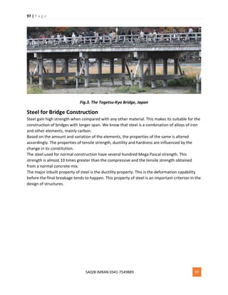 97 | P a g e
SAQIB IMRAN 0341-7549889 97
Fig.3. The Togetsu-Kyo Bridge, Japan
Steel for Bridge Construction
Steel gain high strength when compared with any other material. This makes its suitable for the
construction of bridges with longer span. We know that steel is a combination of alloys of iron
and other elements, mainly carbon.
Based on the amount and variation of the elements, the properties of the same is altered
accordingly. The properties of tensile strength, ductility and hardness are influenced by the
change in its constitution.
The steel used for normal construction have several hundred Mega Pascal strength. This
strength is almost 10 times greater than the compressive and the tensile strength obtained
from a normal concrete mix.
The major inbuilt property of steel is the ductility property. This is the deformation capability
before the final breakage tends to happen. This property of steel is an important criterion in the
design of structures.
 