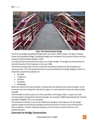 98 | P a g e
SAQIB IMRAN 0341-7549889 98
Fig.4. The Hachimanbashi Bridge
The first iron bridge, Danjobashi Bridge which was built in 1878 in Japan. The figure-4 below
shows the Danjobashi Bridge. Danjobashi Bridge was relocated to the present location and was
named as Hachimanbashi Bridge in 1929.
It has great historical and technical value as a modern bridge. The bridge was honored by the
American Society of Civil Engineers in the year 1989.
The chemical composition and the method of manufacture determines the properties of
structural steel. The main properties that are to be specified by the bridge designers when it is
required to specify the products are:
 Strength
 Toughness
 Ductility
 Durability
 Weldability
When we mention the steel strength, it implies both the yield and the tensile strength. As the
structures are more designed in the elastic stage, it is very essential to know the value of yield
strength.
Yield strength is mostly used as it is more specified in the design codes. In Japan, the code
recommended is designed for ultimate strength. For example, SS400 designated by the ultimate
strength of 400MPa. This is an exception.
The property of ductility is very much relied on by designers and engineers for the design
aspects related to the bolt group designs and the distribution of stress at the ultimate limit
state conditions. Another important property is the corrosion resistance by the use of
weathering steel.
Concrete for Bridge Construction
 