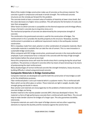 99 | P a g e
SAQIB IMRAN 0341-7549889 99
Most of the modern bridge construction make use of concrete as the primary material. The
concrete is good in compression and weak in tensile strength. The reinforced concrete
structures are the remedy put forward for this problem.
The concrete tends to have a constant value of modulus of elasticity at lower stress levels. But
this value decreases at a higher stress condition. This will welcome the formation of cracks and
later their propagation.
Other factors to which concrete is susceptible are the thermal expansion and shrinkage effects.
Creep is formed in concrete due to long time stress on it.
The mechanical properties of concrete are determined by the compressive strength of
concrete.
The reinforced or the prestressed concrete is used for the construction of bridges. The
reinforcement in R.C.C provides the ductility property to the structure. Nowadays, ductility
reinforcement is provided as an additional requirement mainly in the earthquake resistant
construction.
RCC is nowadays made from steel, polymer or other combination of composite materials. Much
sustainable materials is available that can take the role of cement. This is a new innovation in
sustainable bridge construction.
When compared with RCC bridge construction, prestressed concrete is the most preferred and
employed. A pre-compressive force is induced in the concrete with the help of high strength
steel tendons before the actual service load.
Hence this compressive stress will resist the tensile stress that is coming during the actual load
conditions. The prestress is induced in concrete either by means of post tensioning or by means
of pretensioning the steel reinforcement.
Many disadvantages of normal reinforced concrete like strength limitations, heavy structures,
building difficulty is solved using prestressed concrete.
Composite Materials in Bridge Construction
Composite materials are developed and used for both the construction of new bridges as well
as for the rehabilitation purposes.
Fiber reinforced plastic is one such material which is a polymer matrix. This is reinforced with
fibers which can be either glass or carbon. These materials are light in weight, durable, high
strength giving and ductile in nature.
New solution and materials are encouraged due to the problems of deterioration the steel and
concrete bridges are facing.
Another material is the reactive powder concrete (RPC ) that was developed in Korea. This
material is a form of high performance concrete that is reinforced with steel fibers. This mix will
help to make slender columns for bridges of a longer span. This also guarantees durability
extensively.
Composite materials are used in the repair of bridge columns and any other supporting
elements to improve the ductility and the resistance against the seismic force.
 