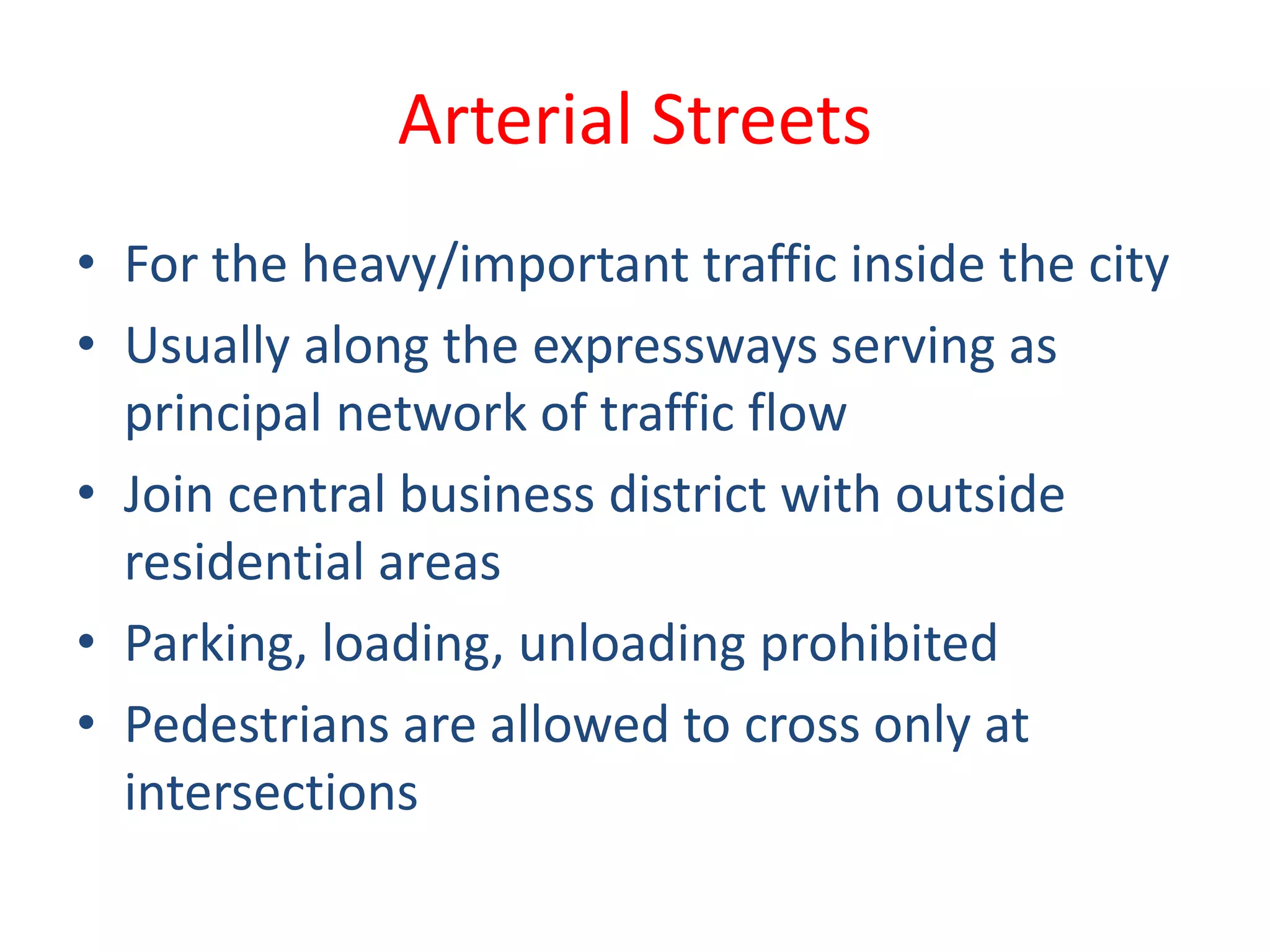 Arterial Streets
• For the heavy/important traffic inside the city
• Usually along the expressways serving as
principal network of traffic flow
• Join central business district with outside
residential areas
• Parking, loading, unloading prohibited
• Pedestrians are allowed to cross only at
intersections
 