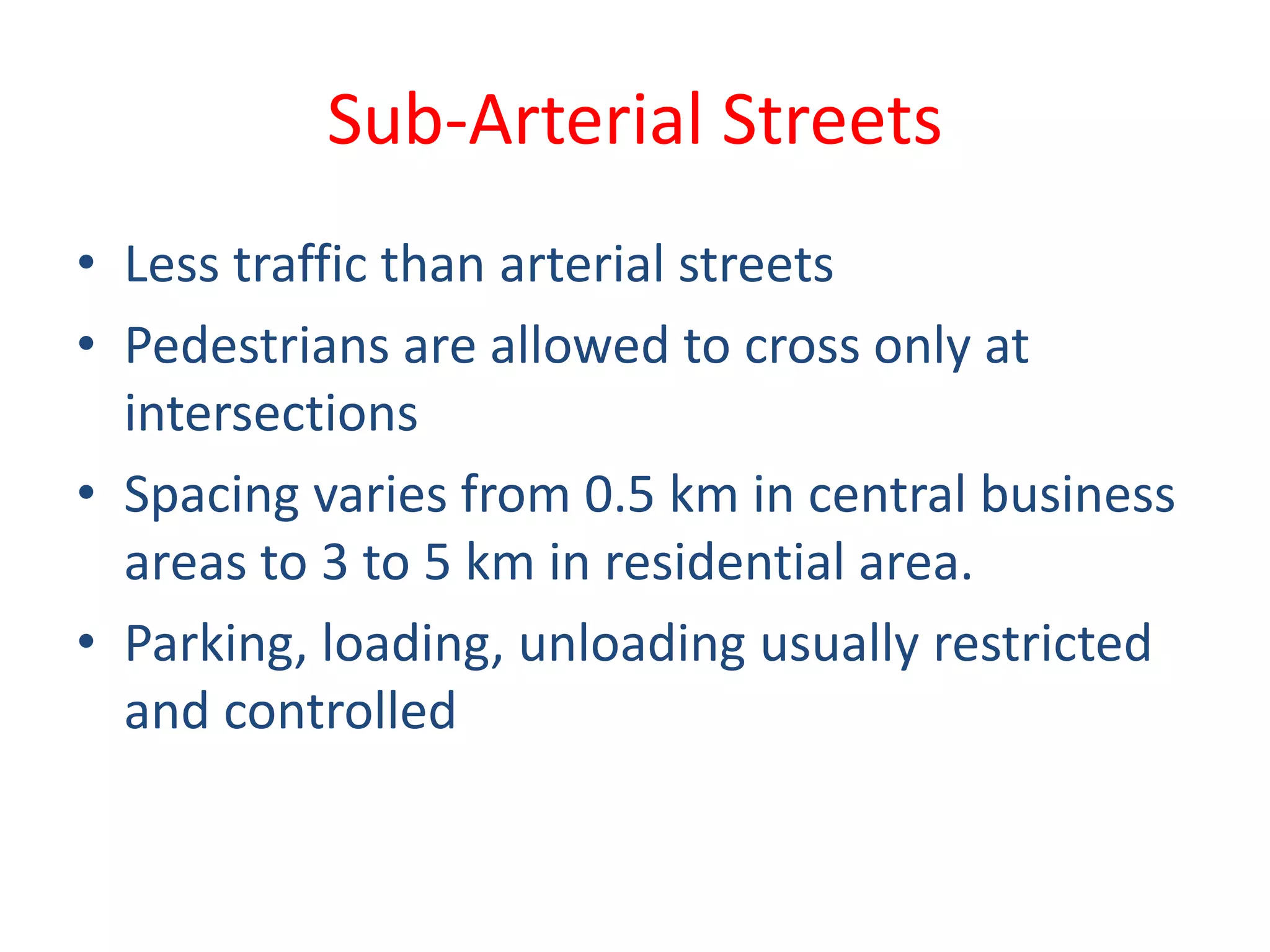 Sub-Arterial Streets
• Less traffic than arterial streets
• Pedestrians are allowed to cross only at
intersections
• Spacing varies from 0.5 km in central business
areas to 3 to 5 km in residential area.
• Parking, loading, unloading usually restricted
and controlled
 