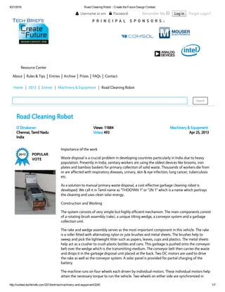 9/21/2016 Road Cleaning Robot :: Create the Future Design Contest
http://contest.techbriefs.com/2013/entries/machinery­and­equipment/3240 1/7
P R I N C I P A L S P O N S O R S :
Resource Center
About Rules & Tips Entries Archive Prizes FAQs Contact
D Dinakaran
Chennai, Tamil Nadu
India
Views: 11884
Votes: 493
Machinery & Equipment
Apr 25, 2013
  Username or email    Password   Remember Me   Log in   Forgot Login?  
Home | 2013 | Entries | Machinery & Equipment | Road Cleaning Robot
Search  
Road Cleaning Robot
Importance of the work
Waste disposal is a crucial problem in developing countries particularly in India due to heavy
population. Presently in India, sanitary workers are using the oldest devices like brooms, iron
plates and bamboo baskets for primary collection of solid waste. Thousands of workers die from
or are affected with respiratory diseases, urinary, skin & eye infection, lung cancer, tuberculosis
etc. 
As a solution to manual primary waste disposal, a cost effective garbage cleaning robot is
developed. We call it in Tamil name as “THOOYAN 1” or “2N 1” which is a name which portrays
the cleaning and uses clean solar energy.
Construction and Working
The system consists of very simple but highly efﬁcient mechanism. The main components consist
of a rotating brush assembly (rake), a unique tilting wedge, a conveyor system and a garbage
collection unit.
The rake and wedge assembly serves as the most important component in this vehicle. The rake
is a roller ﬁtted with alternating nylon or jute brushes and metal sheets. The brushes help to
sweep and pick the lightweight litter such as papers, leaves, cups and plastics. The metal sheets
help act as a crusher to crush plastic bottles and cans. This garbage is pushed onto the conveyor
belt over the wedge which is the transmitting medium. The conveyor belt then carries the waste
and drops it in the garbage disposal unit placed at the back. Two DC motors are used to drive
the rake as well as the conveyor system. A solar panel is provided for partial charging of the
battery.
The machine runs on four wheels each driven by individual motors. These individual motors help
attain the necessary torque to run the vehicle. Two wheels on either side are synchronized in
 
 