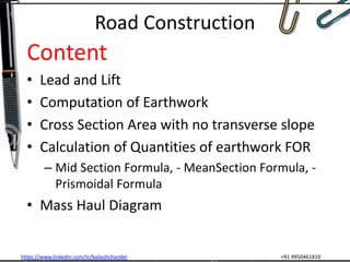 https://www.linkedin.com/in/kailashchander +91 9950461810
Road Construction
Content
• Lead and Lift
• Computation of Earthwork
• Cross Section Area with no transverse slope
• Calculation of Quantities of earthwork FOR
– Mid Section Formula, - MeanSection Formula, -
Prismoidal Formula
• Mass Haul Diagram
 