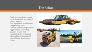 The Rollers

Rollers are used to compact
loose foundation, such as soil,
gravel, asphalt,
and bituminous materials and
are primarily used
for construction or agriculture
applications. The rolling
process ensures that
foundations are compacted
thoroughly so the materials
are solid and do not come
loose.
 