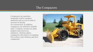 The Compactors

Compactors are machines
frequently used to compact
materials such as soil in order to
increase its density
for construction. In addition,
compactors are utilized in landfill
tasks. Common varieties are plate
tampers (also known as
rammers), vibratory plates,
compactors (also known as tamping
foot rollers), and vibratory pad foot
compactors.
 