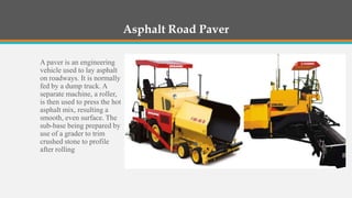 Asphalt Road Paver

A paver is an engineering
vehicle used to lay asphalt
on roadways. It is normally
fed by a dump truck. A
separate machine, a roller,
is then used to press the hot
asphalt mix, resulting a
smooth, even surface. The
sub-base being prepared by
use of a grader to trim
crushed stone to profile
after rolling
 