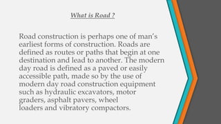 What is Road ?


Road construction is perhaps one of man’s
earliest forms of construction. Roads are
defined as routes or paths that begin at one
destination and lead to another. The modern
day road is defined as a paved or easily
accessible path, made so by the use of
modern day road construction equipment
such as hydraulic excavators, motor
graders, asphalt pavers, wheel
loaders and vibratory compactors.
 