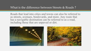 What is the difference between Streets & Roads ?

Roads that lead into cities and towns can also be referred to
as streets, avenues, boulevards, and more. Any route that
has a navigable destination can be referred to as a road,
including those that are unpaved or dirt.
 
