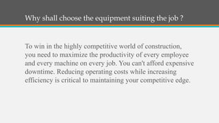 Why shall choose the equipment suiting the job ?


To win in the highly competitive world of construction,
you need to maximize the productivity of every employee
and every machine on every job. You can't afford expensive
downtime. Reducing operating costs while increasing
efficiency is critical to maintaining your competitive edge.
 
