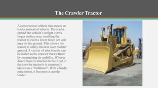The Crawler Tractor

A construction vehicle that moves on
tracks instead of wheels. The tracks
spread the vehicle’s weight over a
larger surface area, enabling the
tractor to exert a lower force per unit
area on the ground. This allows the
tractor to safely traverse over moister
ground. A variety of attachments can
be added to the crawler tractor there
by maximizing its usability. When a
dozer blade is attached to the front of
the crawler tractor it is commonly
known as a "bulldozer". With a loader
attachment, it becomes a crawler
loader.
 