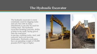 The Hydraulic Excavator


The hydraulic excavator is most
commonly used for digging rocks
and soil, but with its many
attachments it can also be used for
cutting steel, The hydraulic
excavator breaking concrete, drillin
g holes in the earth, laying gravel
onto the road prior
to paving, crushing rocks, steel, and
concrete, and even mowing
landscapes. Hydraulic excavators
have an operating weight of 20,000
pounds (9,072 kg) or higher.
 