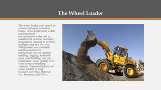 The Wheel Loader

The wheel loader, also known as
a front end loader or bucket
loader, is one of the most widely
used machines
in construction today and is
noted for its extreme versatility
and payload capacity to perform
multiple tasks at a low cost.
Wheel loaders are primarily
used in construction
applications such as material
handling, digging, load-and-
carry, road building, and site
preparation. Some models even
come in waste handling
versions. Top manufacturers of
wheel loaders by rank
include Caterpillar, Deere &
Co., Komatsu, and Volvo.
 