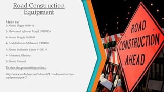 Road Construction
         Equipment
Made by:
1- Ahmed Negm 9104441

2- Mohamed Abuo el Magd 10109154

3- Ahmed Magdy 9103949

4- Abdelrahman Mohamed 9104286

5- Ahmed Mohamed Zanaty 9103710

6- Mohamed Khodary

7- Ahmed Youssef

To view the presentation online :

http://www.slideshare.net/AhmedZL/road-construction-
equipmentpptx-2
 