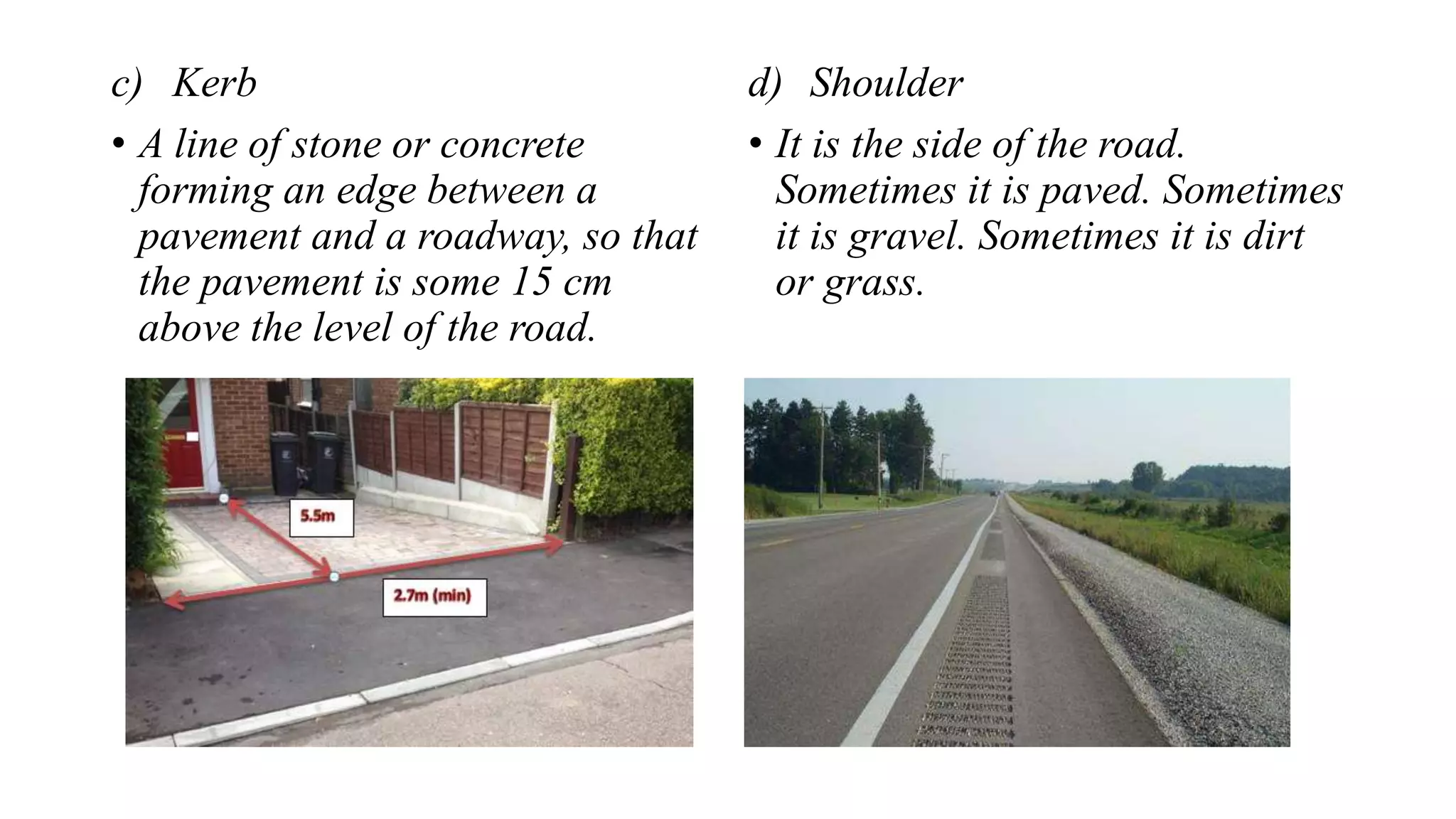 c) Kerb
• A line of stone or concrete
forming an edge between a
pavement and a roadway, so that
the pavement is some 15 cm
above the level of the road.
d) Shoulder
• It is the side of the road.
Sometimes it is paved. Sometimes
it is gravel. Sometimes it is dirt
or grass.
 