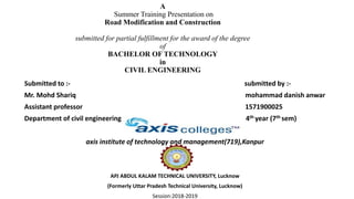 A
Summer Training Presentation on
Road Modification and Construction
submitted for partial fulfillment for the award of the degree
of
BACHELOR OF TECHNOLOGY
in
CIVIL ENGINEERING
Submitted to :- submitted by :-
Mr. Mohd Shariq mohammad danish anwar
Assistant professor 1571900025
Department of civil engineering 4th year (7th sem)
axis institute of technology and management(719),Kanpur
APJ ABDUL KALAM TECHNICAL UNIVERSITY, Lucknow
(Formerly Uttar Pradesh Technical University, Lucknow)
Session:2018-2019
 