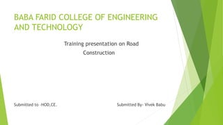 BABA FARID COLLEGE OF ENGINEERING
AND TECHNOLOGY
Training presentation on Road
Construction
Submitted to –HOD,CE. Submitted By- Vivek Babu
 