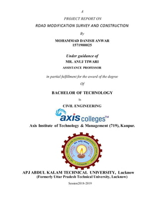 A
PROJECT REPORT ON
ROAD MODIFICATION SURVEY AND CONSTRUCTION
By
MOHAMMAD DANISH ANWAR
1571900025
Under guidance of
MR. ANUJ TIWARI
ASSISTANCE PROFESSOR
in partial fulfillment for the award of the degree
Of
BACHELOR OF TECHNOLOGY
In
CIVIL ENGINEERING
Axis Institute of Technology & Management (719), Kanpur.
APJ ABDUL KALAM TECHNICAL UNIVERSITY, Lucknow
(Formerly Uttar Pradesh Technical University, Lucknow)
Session:2018-2019
 