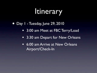 Itinerary
• Day 1 - Tuesday, June 29, 2010
      •   3:00 am Meet at FBC Terry/Load
      •   3:30 am Depart for New Orleans
      •   6:00 am Arrive at New Orleans
          Airport/Check-In
 