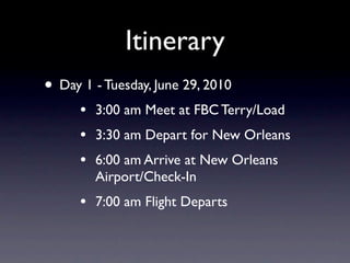 Itinerary
• Day 1 - Tuesday, June 29, 2010
      •   3:00 am Meet at FBC Terry/Load
      •   3:30 am Depart for New Orleans
      •   6:00 am Arrive at New Orleans
          Airport/Check-In
      •   7:00 am Flight Departs
 