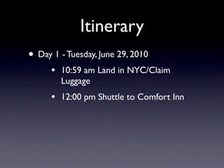 Itinerary
• Day 1 - Tuesday, June 29, 2010
      •   10:59 am Land in NYC/Claim
          Luggage
      •   12:00 pm Shuttle to Comfort Inn
 