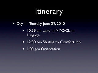 Itinerary
• Day 1 - Tuesday, June 29, 2010
      •   10:59 am Land in NYC/Claim
          Luggage
      •   12:00 pm Shuttle to Comfort Inn
      •   1:00 pm Orientation
 