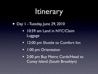 Itinerary
• Day 1 - Tuesday, June 29, 2010
      •   10:59 am Land in NYC/Claim
          Luggage
      •   12:00 pm Shuttle to Comfort Inn
      •   1:00 pm Orientation
      •   2:00 pm Buy Metro Cards/Head to
          Coney Island (South Brooklyn)
 