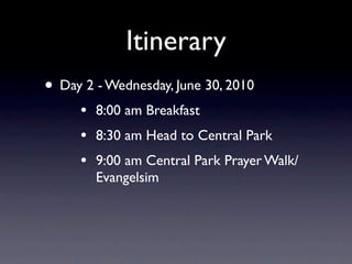 Itinerary
• Day 2 - Wednesday, June 30, 2010
     •   8:00 am Breakfast
     •   8:30 am Head to Central Park
     •   9:00 am Central Park Prayer Walk/
         Evangelsim
 
