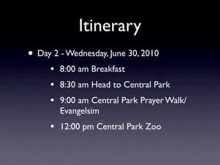 Itinerary
• Day 2 - Wednesday, June 30, 2010
     •   8:00 am Breakfast
     •   8:30 am Head to Central Park
     •   9:00 am Central Park Prayer Walk/
         Evangelsim
     •   12:00 pm Central Park Zoo
 