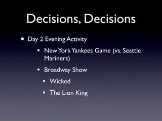 Decisions, Decisions
• Day 2 Evening Activity
     •   New York Yankees Game (vs. Seattle
         Mariners)
     •   Broadway Show
         •   Wicked
         •   The Lion King
 