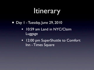 Itinerary
• Day 1 - Tuesday, June 29, 2010
      •   10:59 am Land in NYC/Claim
          Luggage
      •   12:00 pm SuperShuttle to Comfort
          Inn - Times Square
 